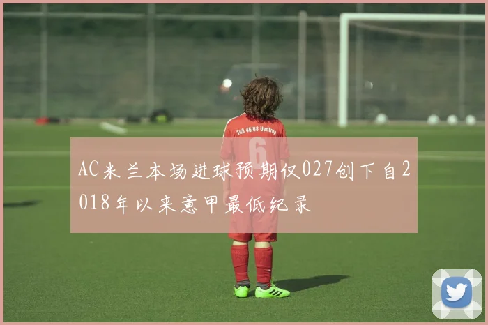AC米兰本场进球预期仅027创下自2018年以来意甲最低纪录