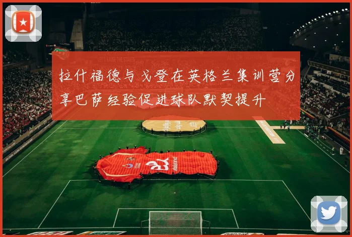 拉什福德与戈登在英格兰集训营分享巴萨经验促进球队默契提升