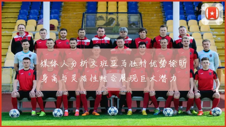 媒体人分析文班亚马独特优势徐昕身高与灵活性结合展现巨大潜力