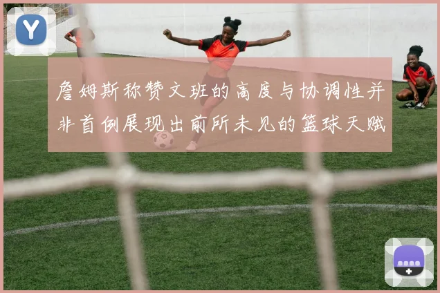 詹姆斯称赞文班的高度与协调性并非首例展现出前所未见的篮球天赋
