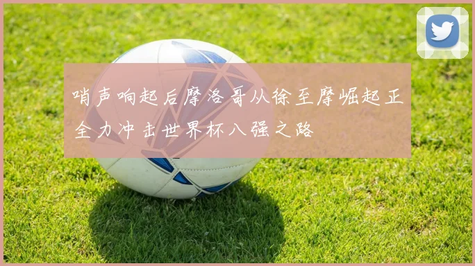 哨声响起后摩洛哥从徐至摩崛起正全力冲击世界杯八强之路