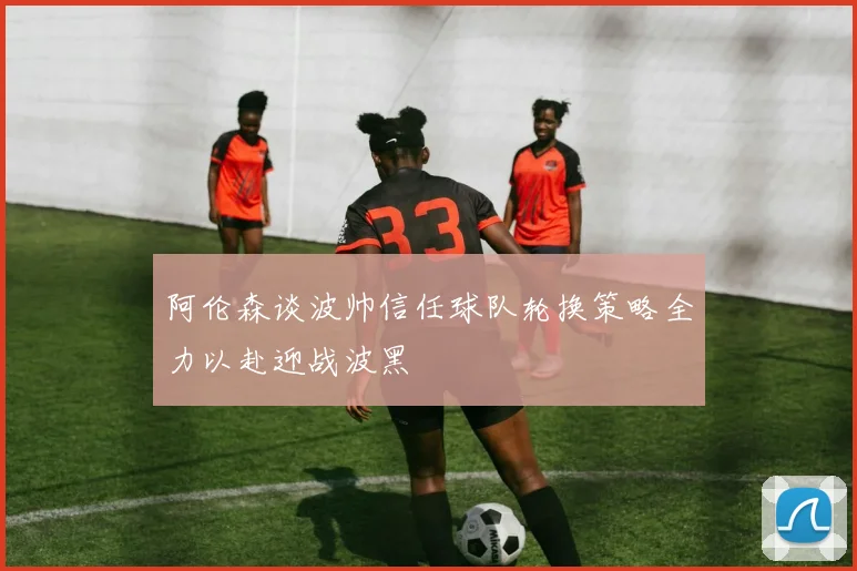 阿伦森谈波帅信任球队轮换策略全力以赴迎战波黑