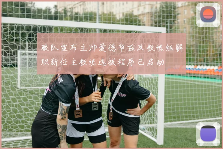 狼队宣布主帅爱德华兹及教练组解职新任主教练选拔程序已启动