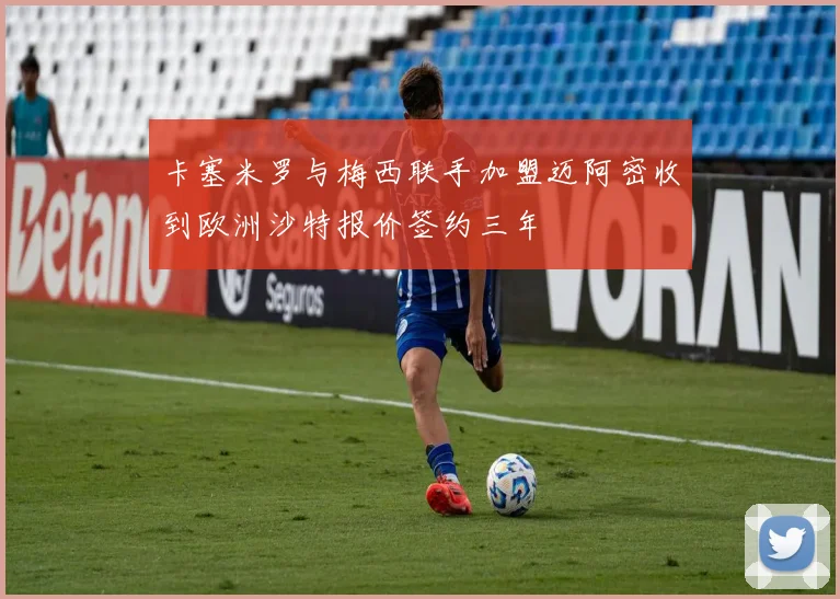 卡塞米罗与梅西联手加盟迈阿密收到欧洲沙特报价签约三年
