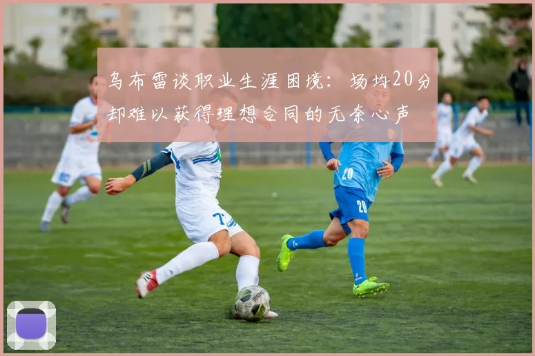 乌布雷谈职业生涯困境：场均20分却难以获得理想合同的无奈心声