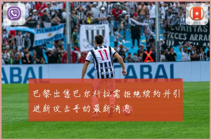 巴黎出售巴尔科拉需拒绝续约并引进新攻击手的最新消息