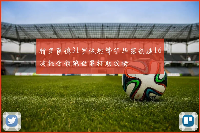 特罗萨德31岁依然锋芒毕露创造16次机会领跑世界杯助攻榜