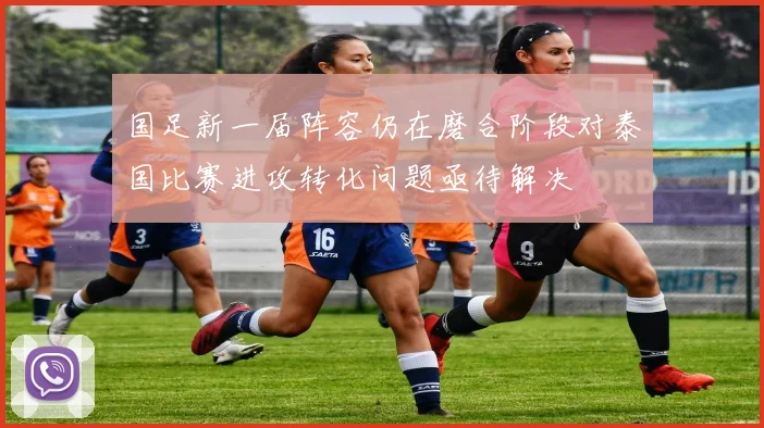 国足新一届阵容仍在磨合阶段对泰国比赛进攻转化问题亟待解决