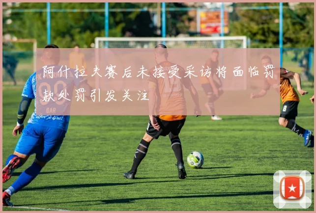 阿什拉夫赛后未接受采访将面临罚款处罚引发关注