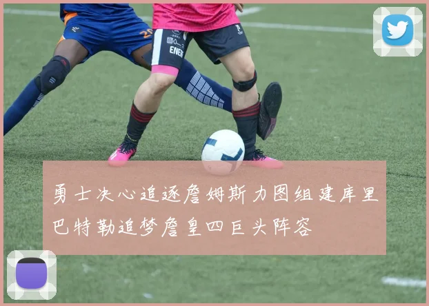 勇士决心追逐詹姆斯力图组建库里巴特勒追梦詹皇四巨头阵容