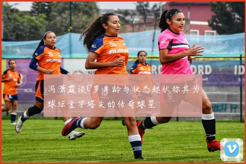 冯潇霆谈C罗年龄与状态起伏称其为球坛金字塔尖的传奇球星