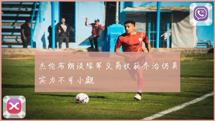杰伦布朗谈绿军交易收获乔治仍具实力不可小觑