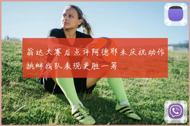 翁达夫赛后点评阿德耶米庆祝动作挑衅我队表现更胜一筹