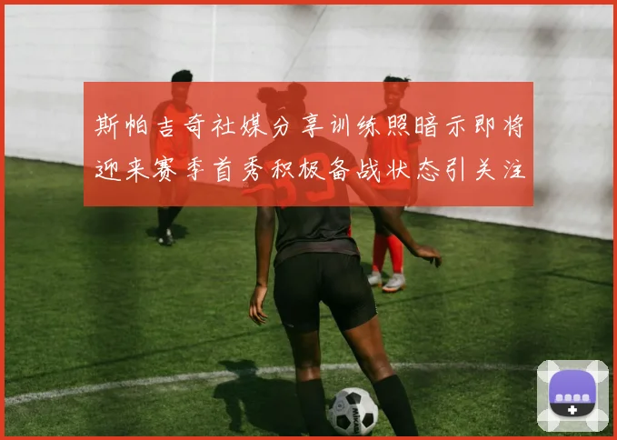 斯帕吉奇社媒分享训练照暗示即将迎来赛季首秀积极备战状态引关注