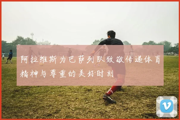 阿拉维斯为巴萨列队致敬传递体育精神与尊重的美好时刻