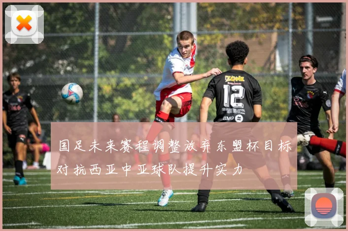 国足未来赛程调整放弃东盟杯目标对抗西亚中亚球队提升实力