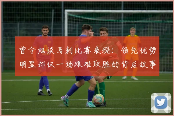 曾令旭谈马刺比赛表现：领先优势明显却仅一场艰难取胜的背后故事