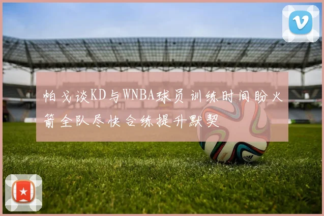 帕戈谈KD与WNBA球员训练时间盼火箭全队尽快合练提升默契